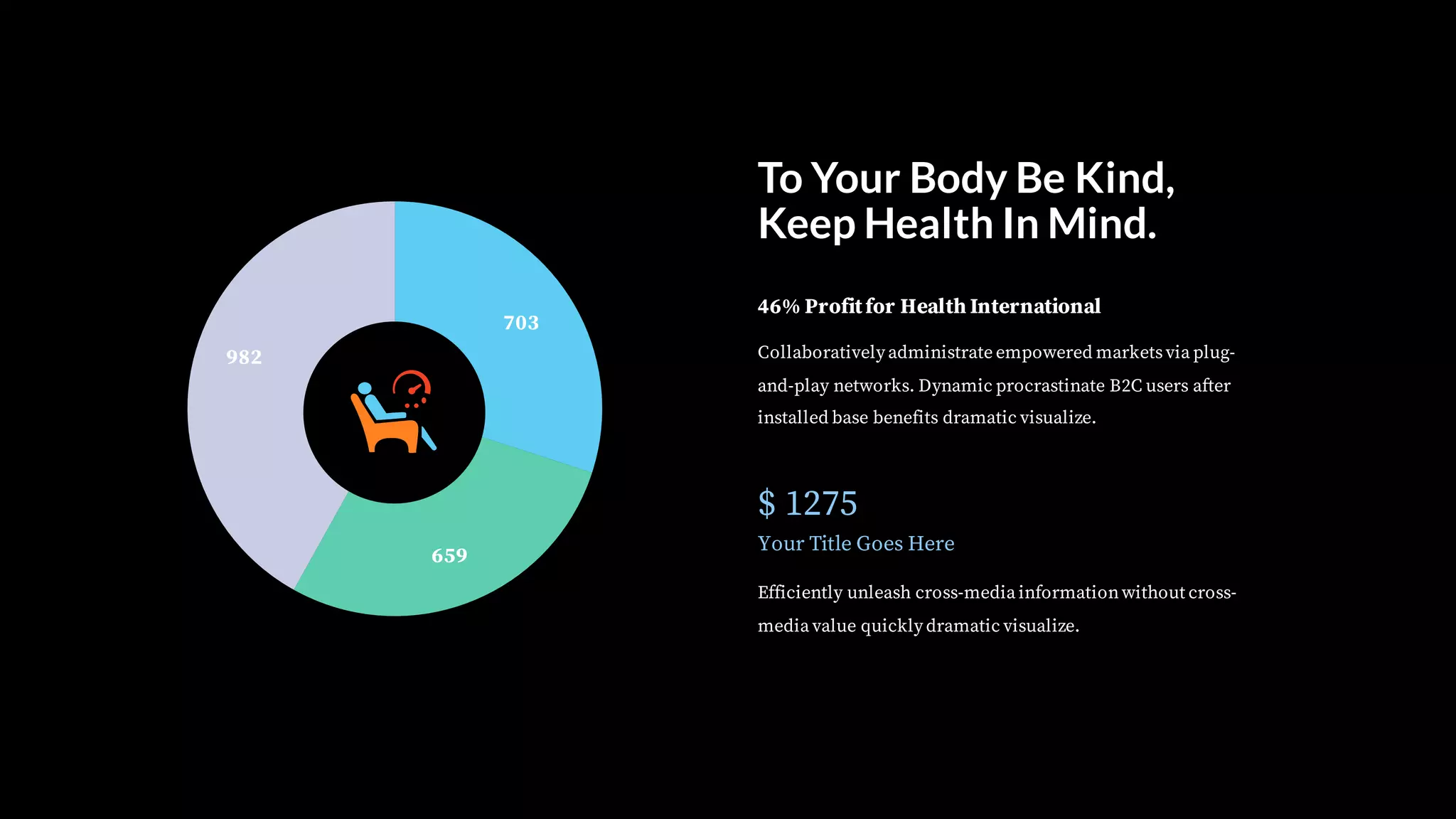 To Your Body Be Kind,
Keep Health In Mind.
Collaboratively administrate empowered marketsvia plug-
and-play networks. Dynamic procrastinate B2C users after
installed base benefits dramatic visualize.
46% Profitfor Health International
$ 1275
Your Title Goes Here
Efficiently unleash cross-media informationwithout cross-
media value quickly dramatic visualize.
703
659
982
 