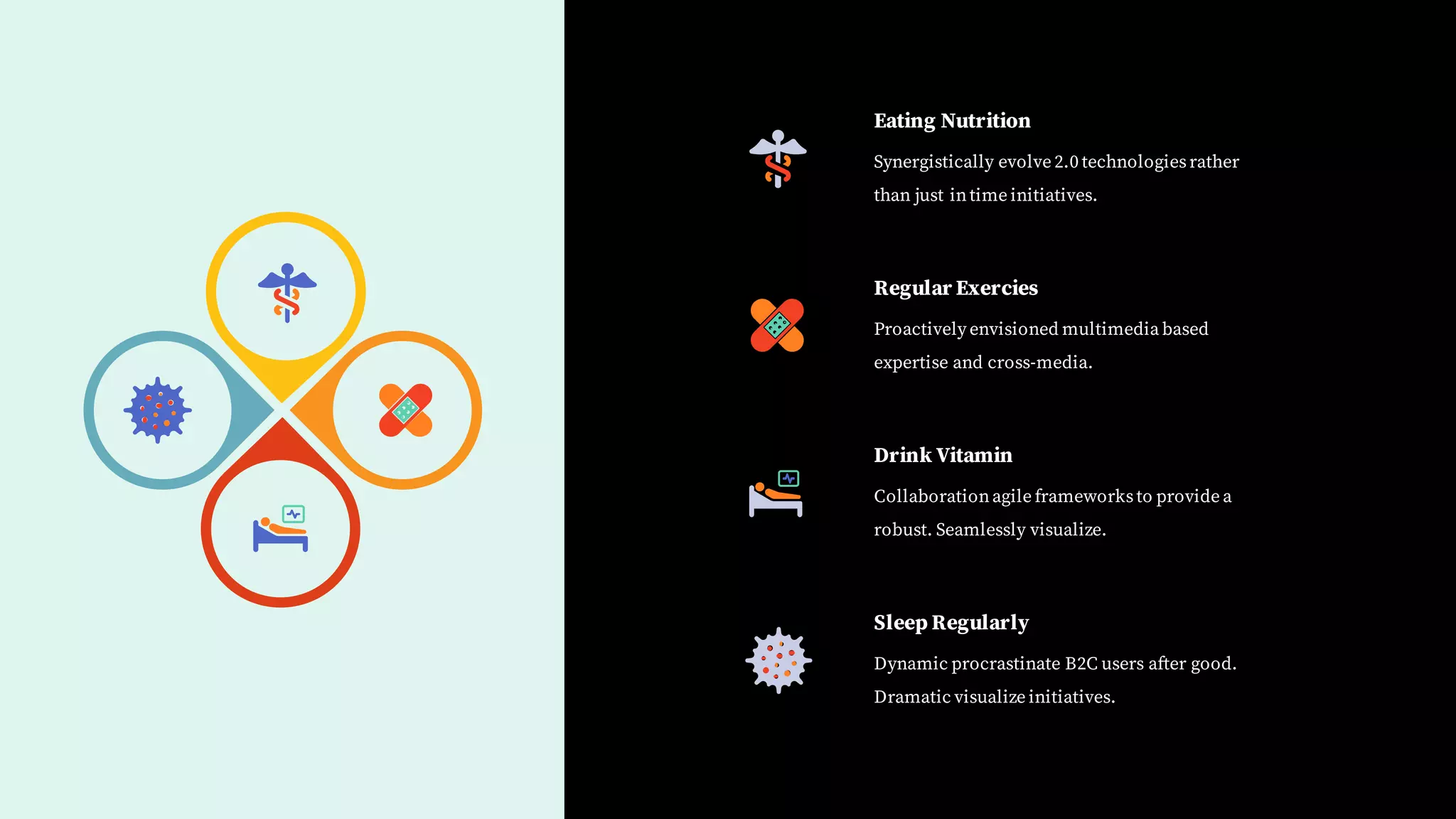 Eating Nutrition
Synergistically evolve 2.0 technologiesrather
than just intime initiatives.
Regular Exercies
Proactively envisioned multimedia based
expertise and cross-media.
Drink Vitamin
Collaborationagile frameworksto provide a
robust. Seamlessly visualize.
Sleep Regularly
Dynamic procrastinate B2C users after good.
Dramatic visualize initiatives.
 