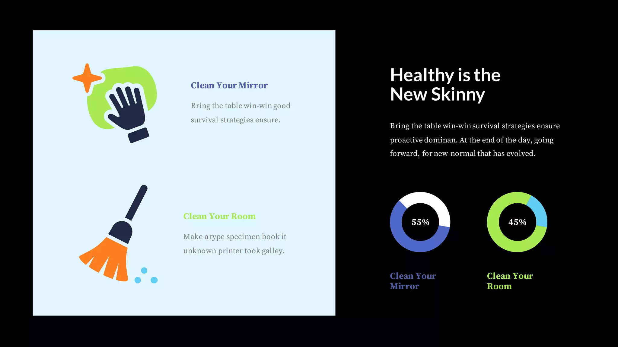 Clean Your Mirror
Bring the table win-wingood
survival strategies ensure.
Clean Your Room
Make a type specimen book it
unknown printer took galley.
Bring the table win-winsurvival strategies ensure
proactive dominan. At the end of the day, going
forward, for new normal that has evolved.
Healthy is the
New Skinny
55% 45%
Clean Your
Mirror
Clean Your
Room
 