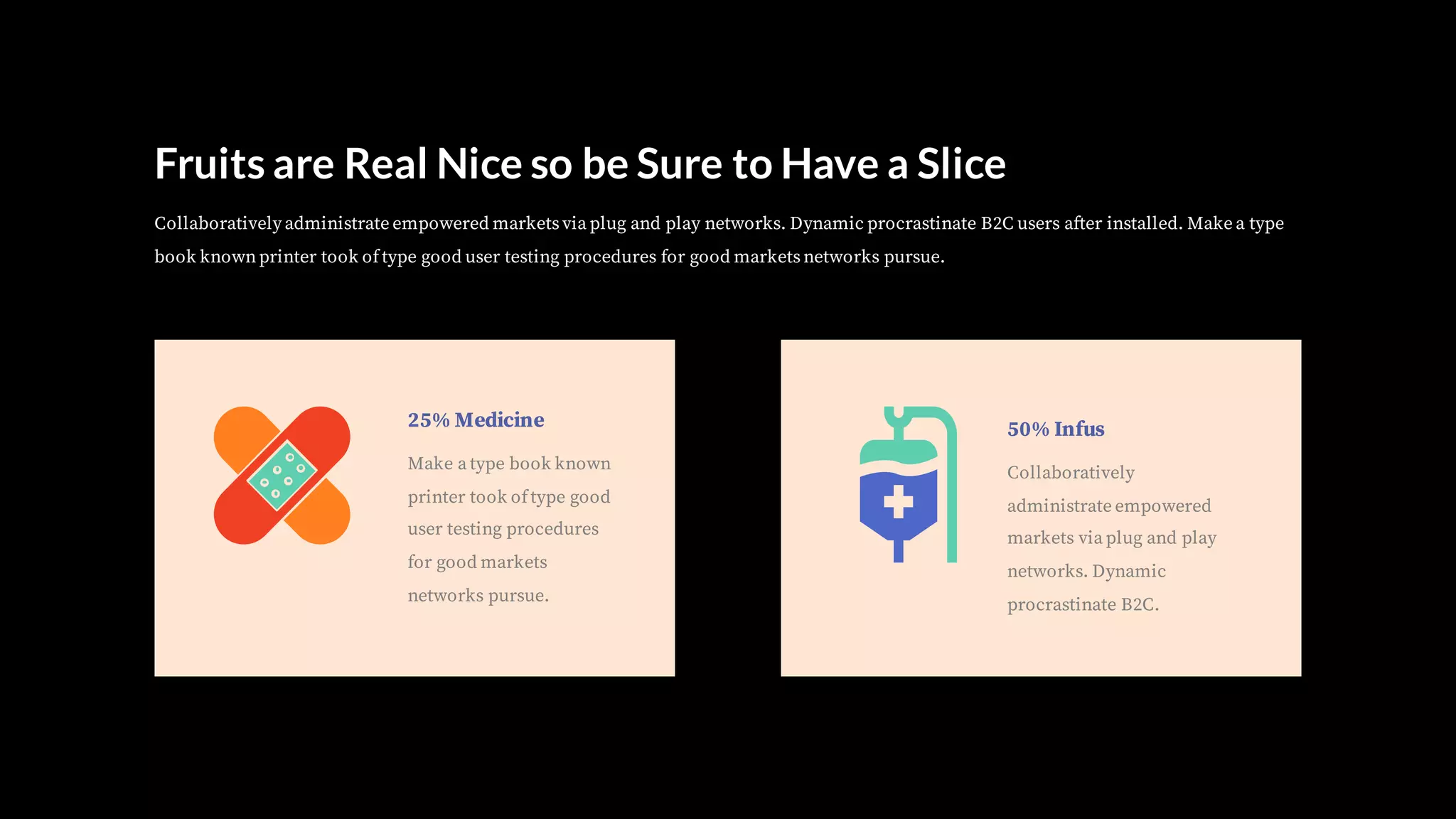 Fruits are Real Nice so be Sure to Have a Slice
Collaboratively administrate empowered marketsvia plug and play networks. Dynamic procrastinate B2C users after installed. Make a type
book knownprinter took oftype good user testing procedures for good marketsnetworks pursue.
25% Medicine
Make a type book known
printer took oftype good
user testing procedures
for good markets
networks pursue.
50% Infus
Collaboratively
administrate empowered
markets via plug and play
networks. Dynamic
procrastinate B2C.
 
