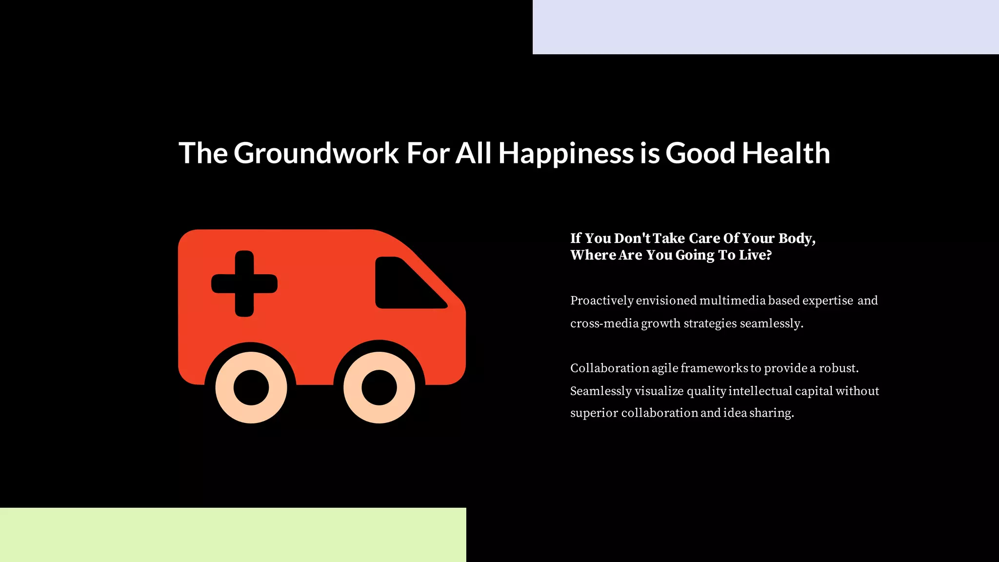 The Groundwork For All Happiness is Good Health
Proactively envisioned multimedia based expertise and
cross-media growth strategies seamlessly.
Collaborationagile frameworksto provide a robust.
Seamlessly visualize quality intellectual capital without
superior collaborationand idea sharing.
If You Don'tTake Care Of Your Body,
WhereAre You Going To Live?
 