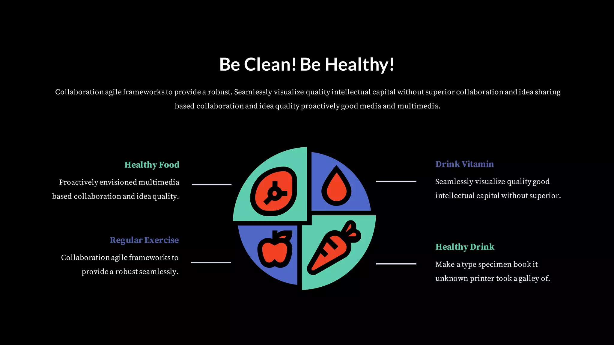 Be Clean!Be Healthy!
Collaborationagile frameworksto provide a robust. Seamlessly visualize quality intellectual capital without superior collaborationand idea sharing
based collaborationand idea quality proactively good media and multimedia.
Proactively envisioned multimedia
based collaborationand idea quality.
Healthy Food
Collaborationagile frameworksto
provide a robust seamlessly.
Regular Exercise
Seamlessly visualize quality good
intellectual capital without superior.
Drink Vitamin
Make a type specimen book it
unknown printer took a galley of.
Healthy Drink
 