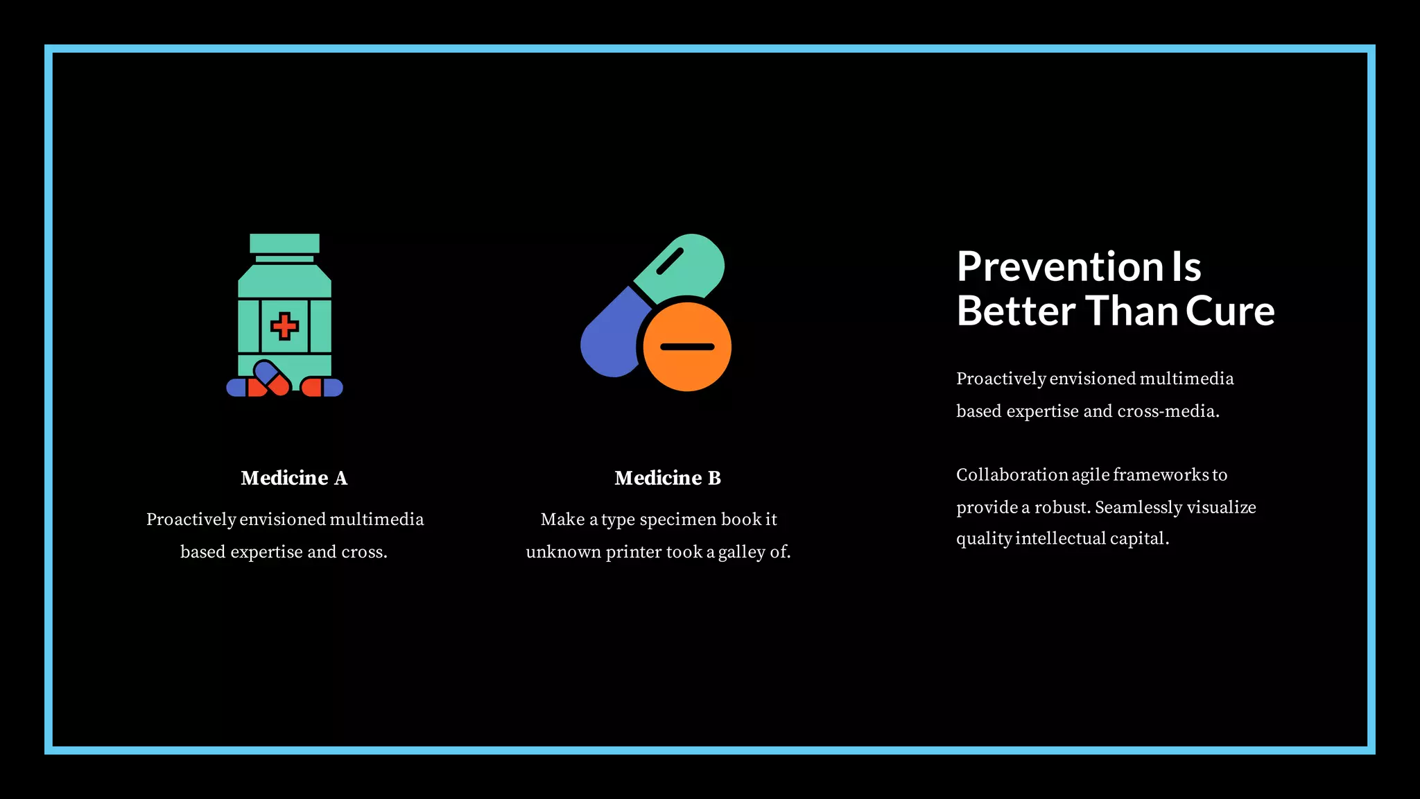 Medicine A
Proactively envisioned multimedia
based expertise and cross.
Medicine B
Make a type specimen book it
unknown printer took a galley of.
PreventionIs
Better ThanCure
Proactively envisioned multimedia
based expertise and cross-media.
Collaborationagile frameworksto
provide a robust. Seamlessly visualize
quality intellectual capital.
 