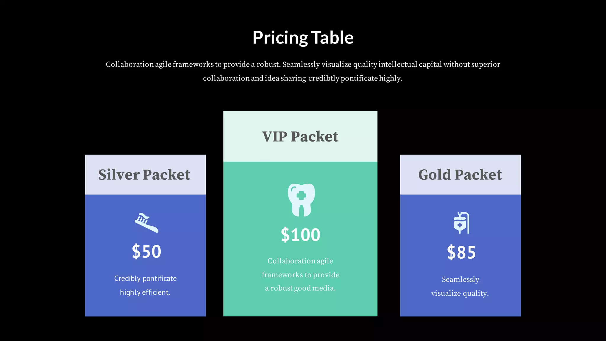 Silver Packet Gold Packet
VIP Packet
Credibly pontificate
highly efficient.
$50
Seamlessly
visualize quality.
$85Collaborationagile
frameworks to provide
a robust good media.
$100
Pricing Table
Collaborationagile frameworksto provide a robust. Seamlessly visualize quality intellectual capital without superior
collaborationand idea sharing credibtly pontificate highly.
 