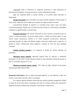 Page | 9
Angiografia poate fi folositoare ȋn sȃngerările persistente şi dacă endoscopia nu
determină locul sȃngerării. Ca terapie de salvare se poate emboliza artera sediu.
EKG este important pentru a exclude aritmiile şi un posibil infarct miocardic cu
hipotensiune.
Lavajul naso-gastric este o procedură care poate confirma sȃngerarea recentă (sȃnge ȋn
zaţ de cafea), sȃngerarea activă (sȃnge roşu ȋn aspirat) sau sȃnge acumulat ȋn stomac.
Caracteristicile fluidului de aspiratie şi a scaunului (roşu, negru, maro), pot indica
severitatea hemoragiei. Sȃngele roşu şi scaunul roşu sunt asociate cu o rată crescută a mortalităţii
comparate cu aspiratul negativ şi scaunul maro.
Examenul histologic arată necroza fibrinoidă ȋn cazul ulcerelor, pseudoanevrisme ale
vaselor la sediul perforaţiilor. Se pot lua biopsii pentru a exclude carcinomul gastric. Se pot
observa leziuni caracteristice infectiei cu H. Pylori ȋn gastrita cronică activă. Aprecierea
importanţei pierderii de sȃnge este dificilă, sȃngele exteriorizat nefiind decȃt o parte din cel
pierdut de bolnav. Hematemeza francă probează o pierdere de 25% din masa globulară
circulantă.
Valorile tensiunii arteriale se vor interpreta ȋn funcţie de valorile obişnuite ale
pacientului.
Masurarea masei sanguine reprezintă mijlocul ideal de apreciere a pierderilor
hemoragice. Se pot utiliza izotopi radioactivi diluaţi ȋn masa plasmatică (albumină marcată cu
Iod 131 sau hematii marcate cu Cr 54).
Masurarea presiunii venoase central - PVC ofera un mijloc suficient de bun pentru
aprecierea gravităţii iniţiale a HDS.
Diagnosticul diferenţial se face cu falsele hemoragii digestive, cu cele inferioare şi ȋntre cele
cirotice şi non-cirotice mai ales se face cu rectoragia.
Se va aprecia aspectul lichidului exteriorizat prin sonda de aspiraţie nazogastrică, lichidul
cu aspect de zaţ de cafea indică o hemoragie mai mică. Se exclude existenţa unor epistaxisuri,
sȃngerări la nivelul cavităţii bucale, faringiene, consumul unor medicamente.
 