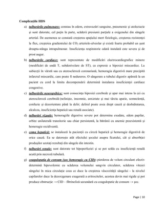 Page | 10
Complicaţiile HDS
a) tulburările pulmonare: constau ȋn edem, extravazări sanguine, pneumonie şi atelectazie
şi sunt datorate, cel puţin ȋn parte, scăderii presiunii parţiale a oxigenului din sȃngele
arterial. De asemenea se constată creşterea spaţiului mort fiziologic, creşterea rezistenţei
la flux, creşterea gradientului de CO2 arteriolo-alveolar şi există foarte probabil un şunt
dreapta-stȃnga intrapulmonar. Insuficienţa respiratorie odată instalată este severa şi de
prost augur.
b) tulburările cardiace: sunt reprezentate de modificări electrocardiografice minore
(modificări de undă T, subdenivelare de ST), ca expresie a hipoxiei miocardice. La
subiecţii ȋn vȃrstă sau cu ateroscleroză coronariană, hemoragia digestivă mare precipită
infarctul miocardic, care poate fi nedureros. O sȃngerare a tubului digestiv apărută la un
pacient cu cord la limita decompensării determină instalarea insuficienţei cardiace
congestive.
c) tulburările neuropsihice: sunt consecinţa hipoxiei cerebrale şi apar mai intens la cei cu
ateroscleroză cerebrală (nelinişte, insomnie, anxietate şi mai tȃrziu apatie, somnolenţă,
confuzie şi dezorientare pȃnă la delir; delirul poate avea drept cauză şi deshidratarea,
alcaloza, insuficienţa hepatică sau renală asociate).
d) tulburări vizuale: hemoragiile digestive severe pot determina exudate, edem papilar,
orbire unilaterală tranzitorie sau chiar persistentă, la bătrȃnii cu anemie preexistentă şi
hemoragie recidivantă.
e) coma hepatică: se instalează la pacienţii cu ciroză hepatică şi hemoragie digestivă de
orice cauză. Ea se datoreşte atȃt efectului şocului asupra ficatului, cȃt şi absorbţiei
produşilor azotaţi rezultaţi din sȃngele din intestin.
f) tulburări renale: sunt datorate tot hipoperfuziei şi se pot solda cu insuficienţă renală
acută prin necroză tubulară.
g) coagulopatia de consum (şoc hemoragic cu CID): pierderea de volum circulant efectiv
determină hipovolemie cu scăderea volumului sangvin circulator, scăderea vitezei
sȃngelui ȋn mica circulaţie ceea ce duce la creşterea vȃscozităţii sȃngelui - la nivelul
capilarelor duce la dezoxigenare exagerată a eritrocitelor, acestea devin mai rigide şi pot
produce obstrucţie → CID – fibrinoliză secundară cu coagulopatie de consum → şoc.
 