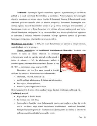 Page | 11
Tratament - Hemoragiile digestive superioare reprezintă o problemă majoră de sănătate
publică şi o cauză importantă de morbiditate şi mortalitate. Protocolul primar în hemoragiile
digestive superioare este comun tuturor tipurilor de hemoragii. Cauzele de hematemeză variate
determină gravitatea tabloului clinic şi măsurile terapeutice. Tratamentul hemoragiilor non-
cirotice cuprinde măsurile de combatere a stării de şoc şi oprirea hemoragiei prin hemostază. La
hematemeza cirotică se va folosi hemostaza prin balonaş, sclerozare endoscopică, şunt porto-
sistemic intrahepatic transjugular-TIPS şi tratarea bolii de bază. Hemoragia digestivă superioară
nu reprezintă o indicaţie operatorie sistematică. Indicaţia operatorie depinde de gravitatea
hemoragiei şi se pune pe criterii endoscopice sau evolutive.
Hematemeza non-cirotică - Ȋn 60% din cazuri hematemeza non-cirotică se opreşte spontan,
multe fiind deja oprite la internare.
Terapia medicală este de reechilibrare hemodinamică si hemostază. Pacientul este
internat ȋn secţia de terapie intensivă, se instalează
oxigenoterapia, sonda de aspiraţie gastrică, sonda urinară şi
cateter de măsurare a PVC. Se administrează perfuzii şi
transfuzii pentru echilibrare hidroelectrolitică. Ȋn cazul ȋn care
Ht <25% se transfuzează sȃnge izogrup, izoRh.
Hemostaza este cea de-a doua masură a terapiei
medicale. Se realizează prin administrarea de hemostatice:
 vitamina K, venostat, etamsilat, Ca;
 antifibrinolitice, administrarea de lichide reci intragastrice;
 ȋntreruperea alimentaţiei orale;
 hemostază prin compresiune cu balon.
Hemoragia digestivă de stress este o cauză care poate fi evitată prin terapia cu blocanţi H2.
Conduita de urgență
 Repaus la pat în decubit dorsal;
 Se interzice orice efort fizic;
 Supravegherea funcţiilor vitale. În hemoragiile masive, supravegherea se face din oră în
oră: se recoltează sânge pentru determinarea hematocritului, numărului hematiilor,
hemoglobinei (hemograma). Se recoltează scaun pentru pentru a îl trimite la laborator în
vederea punerii în evidență a hemoragiilor oculte.
 