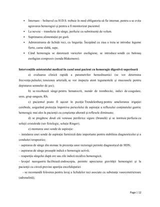 Page | 12
 Internare – bolnavul cu H.D.S. trebuie în mod obligatoriu să fie internat, pentru a se evita
agravarea hemoragiei și pentru a fi monitorizat pacientul.
 La nevoie – transfuzie de sânge, perfuzie cu substituenți de volum.
 Suprimarea alimentației pe gură.
 Administrarea de lichide reci, cu lingurița. Începând cu ziua a treia se introduc legume
fierte, carne slabă, supe.
 Când hemoragia se datorează varicelor esofagiene, se introduce sondă cu balonaș
esofagian compresiv (sonda Blakemore).
Intervenţiile asistentului medical în cazul unui pacient cu hemoragie digestivă superioară
a) evaluarea clinică rapidă a parametrilor hemodinamici (se vor determina
frecvenţa pulsului, tensiunea arterială, se vor inspecta atent tegumentele şi mucoasele pentru
depistarea semnelor de şoc);
b) se recoltează sânge pentru hematocrit, număr de trombocite, indici de coagulare,
uree, grup sanguin, Rh;
c) pacientul poate fi aşezat în poziţie Trendelenburg pentru ameliorarea irigaţiei
cerebrale, asigurând protecţia împotriva pericolului de aspiraţie a refluxului conţinutului gastric
hemoragic mai ales la pacienţii cu conştienţa alterată şi reflexele diminuate;
d) se pregătesc două căi venoase periferice sigure (branulă) şi se instituie perfuzia cu
soluţii cristaloide (ser fiziologic, soluţie Ringer);
e) montarea unei sonde de aspiraţie:
– instalarea unei sonde de aspiraţie furnizeză date importante pentru stabilirea diagnosticului şi a
conduitei terapeutice;
– aspirarea de sânge din stomac în prezenţa unor rectoragii permite diagnosticul de HDS;
– aspirarea de sânge proaspăt indică o hemoragie activă;
– reapariţia sângelui după ore sau zile indică recidiva hemoragică;
– lavajul nazogastric facilitează endoscopia, permite aprecierea gravităţii hemoragiei şi la
pacienţii cu ciroză previne apariţia encefalopatiei:
- se recomandă folosirea pentru lavaj a lichidelor reci asociate cu substanţe vasoconstrictoare
(adrenalină);
 