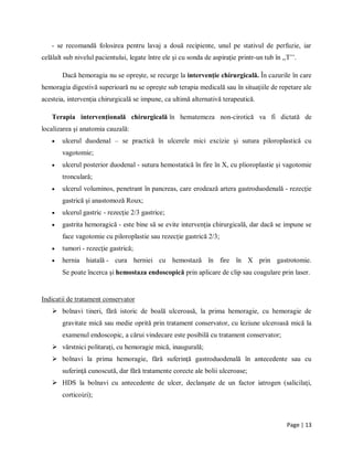 Page | 13
- se recomandă folosirea pentru lavaj a două recipiente, unul pe stativul de perfuzie, iar
celălalt sub nivelul pacientului, legate între ele şi cu sonda de aspiraţie printr-un tub în ,,T’’.
Dacă hemoragia nu se oprește, se recurge la intervenţie chirurgicală. Ȋn cazurile ȋn care
hemoragia digestivă superioară nu se opreşte sub terapia medicală sau ȋn situaţiile de repetare ale
acesteia, intervenţia chirurgicală se impune, ca ultimă alternativă terapeutică.
Terapia intervenţională chirurgicală ȋn hematemeza non-cirotică va fi dictată de
localizarea şi anatomia cauzală:
 ulcerul duodenal – se practică ȋn ulcerele mici excizie şi sutura piloroplastică cu
vagotomie;
 ulcerul posterior duodenal - sutura hemostatică ȋn fire ȋn X, cu plioroplastie şi vagotomie
tronculară;
 ulcerul voluminos, penetrant ȋn pancreas, care erodează artera gastroduodenală - rezecţie
gastrică şi anastomoză Roux;
 ulcerul gastric - rezecţie 2/3 gastrice;
 gastrita hemoragică - este bine să se evite intervenţia chirurgicală, dar dacă se impune se
face vagotomie cu piloroplastie sau rezecţie gastrică 2/3;
 tumori - rezecţie gastrică;
 hernia hiatală - cura herniei cu hemostază ȋn fire ȋn X prin gastrotomie.
Se poate ȋncerca şi hemostaza endoscopică prin aplicare de clip sau coagulare prin laser.
Indicatii de tratament conservator
 bolnavi tineri, fără istoric de boală ulceroasă, la prima hemoragie, cu hemoragie de
gravitate mică sau medie oprită prin tratament conservator, cu leziune ulceroasă mică la
examenul endoscopic, a cărui vindecare este posibilă cu tratament conservator;
 vȃrstnici politaraţi, cu hemoragie mică, inaugurală;
 bolnavi la prima hemoragie, fără suferinţă gastroduodenală ȋn antecedente sau cu
suferinţă cunoscută, dar fără tratamente corecte ale bolii ulceroase;
 HDS la bolnavi cu antecedente de ulcer, declanşate de un factor iatrogen (salicilaţi,
corticoizi);
 
