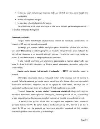 Page | 14
 bolnavi cu ulcer, cu hemoragii mici sau medii, cu alte boli asociate, grave (neoplasme,
cardiopatii);
 bolnavi cu diagnostic nesigur;
 bolnavi care refuză tratamentul chirurgical.
Dar şi ȋn aceste ocazii, dacă hemoragia se reia, nu se aşteaptă spolierea organismului, ci
se practică intervenţie chirurgicală.
Hematemeza cirotică
Terapia pentru hematemeza cirotica include măsuri de reanimare, administrarea de
blocanţi ai H2, aspiraţie gastrică permanentă.
Hemoragia prin ruptura varicelor esofagiene poate fi controlată eficient prin instalarea
unei sonde Blackemore şi umflarea progresivă a balonului intragastric şi a celui esofagian. La
intervale de cȃteva ore se vor dezumfla alternativ pentrua evita apariţia escarelor pe esofag sau
stomac. Rezultate favorabile se ȋnregistrează ȋn 50% din cazuri.
O alta variantă terapeutică este sclerozarea endoscopică a vaselor sȃngerȃnde, care
poate fi eficace ȋn 80-90% din cazuri; se folosesc alcool, vasopresina, adrenalina, terlipresina,
somatostatina.
Şuntul porto-sistemic intrahepatic transjugular - TIPSS este introdus recent ȋn
practică.
Intervenţiile chirurgicale mari ce realizează şunturi porto-sistemice sunt rar indicate ȋn
urgenţă. Indicaţia operatorie se impune pentru cazuri bine selecţionate: sȃngerare prin ruptură
de varice ȋn antecedente, sȃngerare care nu se opreşte la nicio terapie, pacienţii care au
supravieţuit unei hemoragii foarte grave, ȋn cazurile fără encefalopatie sau ascită.
Urmatorii factori de risc sunt asociaţi cu creşterea mortalităţii: sȃngeraările repetate,
necesitatea hemostazei endoscopice sau chirurgicale, persoane peste 50 de ani, comorbidităţi
severe, sȃngerări active, hipotensiune, transfuzii mai mari de 6 unităţi şi coagulopatie severă.
La pacienţii care prezintă ulcere care au sȃngerat sau sȃngerează activ, hemostaza
spontană intervine ȋn 80% din cazuri. Rata de mortalitate este de 10%, frecvent la cei mai ȋn
vȃrstă de 60 de ani. La pacienţii cu hemoragie digestivă superioară şi boli asociate,
comorbidităţile sunt cauza decesului şi nu hemoragia.
 