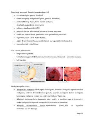 Page | 2
Cauzele de hemoragie digestivă superioară cuprind:
 ulcerul esofagian, gastric, duodenal;
 tumori benigne şi maligne esofagiene, gastrice, duodenale;
 sindrom Mallory-Weiss, hernii hiatale, esofagite;
 diverticuloza, duodenita hemoragică;
 utilizarea ȋndelungată de AINS;
 pancreas aberant, schwanoame, adenocarcinoame, sarcoame;
 tumori ale ampulei Vater, pancreatite acute, pseudochist pancreatic;
 angiectazii, boala Osler-Weber-Rendu;
 rupere de anevrism aortic, de arteră splenică sau hepatică ȋn tubul digestiv;
 traumatisme ale căilor biliare.
Alte cauzele generale sunt:
 terapia anticoagulantă;
 bolile hemoragipare: CID, hemofilie, trombocitopenie, fibrinoliză - hemopatii maligne;
 boli capilare.
Etiologia după localizare:
 Afecțiuni ale esofagului: ulcer peptic al esofagului, diverticul esofagian, ruptura varicelor
esofagiene, sindrom de hipertensiune portală, ulceraţii esofagiene, tumori esofagiene
hemoragice maligne și benigne sau sindromul Mallory-Weiss, etc.
 Afecțiuni ale stomacului și duodenului: ulcer gastric și duodenal, gastrite hemoragice,
tumori maligne și benigne ale stomacului și duodenului, traumatisme.
 Afecțiuni ale intestinului subțire, hipertensiune portală, boli ale organelor
ȋnvecinate sau boli de sânge.
 