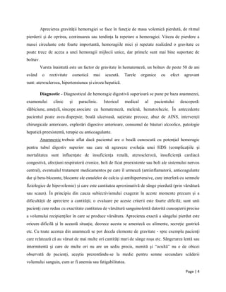 Page | 4
Aprecierea gravităţii hemoragiei se face ȋn funcţie de masa volemică pierdută, de ritmul
pierderii şi de oprirea, continuarea sau tendinţa la repetare a hemoragiei. Viteza de pierdere a
masei circulante este foarte importantă, hemoragiile mici şi repetate realizȃnd o gravitate ce
poate trece de aceea a unei hemoragii mijlocii unice, dar primele sunt mai bine suportate de
bolnav.
Varsta ȋnaintată este un factor de gravitate ȋn hematemeză, un bolnav de peste 50 de ani
avȃnd o rectivitate osmotică mai scazută. Tarele organice cu efect agravant
sunt: ateroscleroza, hipertensiunea şi ciroza hepatică.
Diagnostic - Diagnosticul de hemoragie digestivă superioară se pune pe baza anamnezei,
examenului clinic şi paraclinic. Istoricul medical al pacientului descoperă:
slăbiciune, ameţeli, sincope asociate cu hematemeză, melenă, hematochezie. Ȋn antecedente
pacientul poate avea dispepsie, boală ulceroasă, saţietate precoce, abuz de AINS, intervenţii
chirurgicale anterioare, explorări digestive anterioare, consumul de băuturi alcoolice, patologie
hepatică preexistentă, terapie cu anticoagulante.
Anamnestic trebuie aflat dacă pacientul are o boală cunoscută cu potenţial hemoragic
pentru tubul digestiv superior sau care să agraveze evoluţia unei HDS (complicaţiile şi
mortalitatea sunt influenţate de insuficienţa renală, ateroscleroză, insuficienţă cardiacă
congestivă, afecţiuni respiratorii cronice, boli de ficat preexistente sau boli ale sistemului nervos
central), eventualul tratament medicamentos pe care ȋl urmează (antiinflamatorii, anticoagulante
dar şi beta-blocante, blocante ale canalelor de calciu şi antihipertensive, care interferă cu semnele
fiziologice de hipovolemie) şi care este cantitatea aproximativă de sȃnge pierdută (prin vărsătură
sau scaun). În principiu din cauza subiectivismului exagerat ȋn aceste momente precum şi a
dificultăţii de apreciere a cantităţii, o evaluare pe aceste criterii este foarte dificilă; sunt unii
pacienţi care redau cu exactitate cantitatea de vărsătură sanguinolentă datorită cunoaşterii precise
a volumului recipienţilor ȋn care se produce vărsătura. Aprecierea exactă a sȃngelui pierdut este
oricum dificilă şi ȋn această situaţie, deorece acesta se amestecă cu alimente, secreţie gastrică
etc. Cu toate acestea din anamneză se pot decela elemente de gravitate - spre exemplu pacienţi
care relatează că au vărsat de mai multe ori cantităţi mari de sȃnge roşu etc. Sȃngerarea lentă sau
intermitentă şi care de multe ori nu are un sediu precis, numită şi “ocultă” nu e de obicei
observată de pacienţi, aceştia prezentȃndu-se la medic pentru semne secundare scăderii
volumului sanguin, cum ar fi anemia sau fatigabilitatea.
 