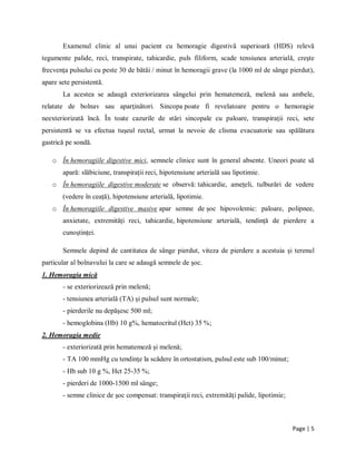Page | 5
Examenul clinic al unui pacient cu hemoragie digestivă superioară (HDS) relevă
tegumente palide, reci, transpirate, tahicardie, puls filiform, scade tensiunea arterială, creşte
frecvenţa pulsului cu peste 30 de bătăi / minut ȋn hemoragii grave (la 1000 ml de sȃnge pierdut),
apare sete persistentă.
La acestea se adaugă exteriorizarea sȃngelui prin hematemeză, melenă sau ambele,
relatate de bolnav sau aparţinători. Sincopa poate fi revelatoare pentru o hemoragie
neexteriorizată ȋncă. Ȋn toate cazurile de stări sincopale cu paloare, transpiraţii reci, sete
persistentă se va efectua tuşeul rectal, urmat la nevoie de clisma evacuatorie sau spălătura
gastrică pe sondă.
o În hemoragiile digestive mici, semnele clinice sunt în general absente. Uneori poate să
apară: slăbiciune, transpirații reci, hipotensiune arterială sau lipotimie.
o În hemoragiile digestive moderate se observă: tahicardie, amețeli, tulburări de vedere
(vedere în ceață), hipotensiune arterială, lipotimie.
o În hemoragiile digestive masive apar semne de șoc hipovolemic: paloare, polipnee,
anxietate, extremități reci, tahicardie, hipotensiune arterială, tendință de pierdere a
cunoștinței.
Semnele depind de cantitatea de sȃnge pierdut, viteza de pierdere a acestuia şi terenul
particular al bolnavului la care se adaugă semnele de şoc.
1. Hemoragia mică
- se exteriorizează prin melenă;
- tensiunea arterială (TA) şi pulsul sunt normale;
- pierderile nu depăşesc 500 ml;
- hemoglobina (Hb) 10 g%, hematocritul (Hct) 35 %;
2. Hemoragia medie
- exteriorizată prin hematemeză şi melenă;
- TA 100 mmHg cu tendinţe la scădere ȋn ortostatism, pulsul este sub 100/minut;
- Hb sub 10 g %, Hct 25-35 %;
- pierderi de 1000-1500 ml sȃnge;
- semne clinice de şoc compensat: transpiraţii reci, extremităţi palide, lipotimie;
 