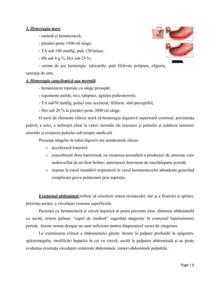 Page | 6
3. Hemoragia mare
- melenă şi hematemeză;
- pierderi peste 1500 ml sȃnge;
- TA sub 100 mmHg, puls 120/minut;
- Hb sub 8 g %, Hct sub 25 %;
- semne de şoc hemoragic: tahicardie, puls filiform, polipnee, oligurie,
senzaţie de sete;
4. Hemoragie cataclismică sau mortală
- hematemeze repetate cu sȃnge proaspăt;
- tegumente palide, reci, tahipnee, agitaţie psihomotorie;
- TA sub70 mmHg, pulsul este accelerat, filiform, slab perceptibil;
- Hct sub 20 % la pierderi peste 2000 ml sȃnge.
O serie de elemente clinice arată că hemoragia digestivă superioară continuă: persistenţa
palorii, a setei, a neliniştii chiar la valori normale ale tensiunii şi pulsului şi scăderea tensiunii
arteriale şi creşterea pulsului sub terapie medicală.
Prezenţa sȃngelui ȋn tubul digestiv are următoarele efecte:
o accelerează tranzitul;
o exacerbează flora bacteriană, cu creşterea secundară a producţiei de amoniac care
nedetoxifiat de un ficat bolnav, antrenează fenomene de encefalopatie portală;
o expune la riscul inundării respiratorii ȋn cazul hematemezelor abundente generȃnd
complicaţii grave pulmonare prin aspiraţie.
Examenul abdominal trebuie să cerceteze starea stomacului, dar şi a ficatului şi splinei,
prezenţa ascitei, a circulaţiei venoase superficiale.
Pacienţii cu hematemeză şi ciroză hepatică ar putea prezenta icter, distensie abdominală
cu ascită, eritem palmar, “capul de meduză” sugerȃnd sȃngerare ȋn contextul hipertensiunii
portale. Aceste semne desigur nu sunt suficiente pentru diagnosticul sursei de sȃngerare.
La examinarea clinică a abdomenului găsim: durere la palpare profundă ȋn epigastru,
splenomegalie, modificări hepatice la cei cu ciroză, ascită la palparea abdominală şi se poate
evidenţia existenţa circulaţiei colaterale abdominale, tumori abdominale palpabile.
 