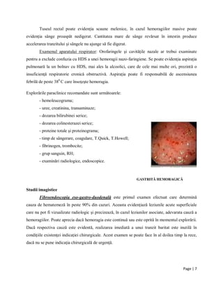 Page | 7
Tuseul rectal poate evidenţia scaune melenice, ȋn cazul hemoragiilor masive poate
evidenţia sȃnge proaspăt nedigerat. Cantitatea mare de sȃnge revărsat ȋn intestin produce
accelerarea tranzitului şi sȃngele nu ajunge să fie digerat.
Examenul aparatului respirator: Orofaringele şi cavităţile nazale ar trebui examinate
pentru a exclude confuzia cu HDS a unei hemoragii nazo-faringiene. Se poate evidenţia aspiraţia
pulmonară la un bolnav cu HDS, mai ales la alcoolici, care de cele mai multe ori, prezintă o
insuficienţă respiratorie cronică obstructivă. Aspiraţia poate fi responsabilă de ascensiunea
febrilă de peste 380
C care ȋnsoţeşte hemoragia.
Explorările paraclinice recomandate sunt următoarele:
- hemoleucograma;
- uree, creatinina, transaminaze;
- dozarea bilirubinei serice;
- dozarea colinesterazei serice;
- proteine totale şi proteinograma;
- timp de sȃngerare, coagulare, T.Quick, T.Howell;
- fibrinogen, trombocite;
- grup sanguin, RH;
- examinări radiologice, endoscopice.
GASTRITĂ HEMORAGICĂ
Studii imagistice
Fibroendoscopia eso-gastro-duodenală este primul examen efectuat care determină
cauza de hematemeză ȋn peste 90% din cazuri. Aceasta evidenţiază leziunile acute superficiale
care nu pot fi vizualizate radiologic şi precizează, ȋn cazul leziunilor asociate, adevarata cauză a
hemoragiilor. Poate aprecia dacă hemoragia este continuă sau este oprită ȋn momentul explorării.
Dacă respectiva cauză este evidentă, realizarea imediată a unui tranzit baritat este inutilă ȋn
condiţiile existenţei indicaţiei chirurgicale. Acest examen se poate face ȋn al doilea timp la rece,
dacă nu se pune indicaţia chirurgicală de urgenţă.
 