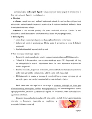 Page | 8
Contraindicaţiile endoscopiei digestive diagnostice sunt puţine şi pot fi sistematizate ȋn
două mari categorii: digestive şi extradigestive.
a) Digestive
a) Absolute - suspiciunea unei perforaţii abdominale, situaţie ȋn care insuflarea obligatorie de
aer (necesară unei endoscopii diagnostice) agravează pe de o parte consecinţele perforaţiei, iar pe
de altă parte favorizează infecţia.
b) Relative - care necesită prudenţă din partea medicului: diverticul Zencker ȋn axul
endoscopului alături de insuflarea unui volum crescut de aer pot precipita perforaţia.
b) Extradigestive
 starea de şoc (endoscopia digestivă se face după reechilibrarea bolnavului);
 tulburări ale stării de conştienţă cu diferite grade de profunzime a comei la bolnavii
neintubaţi;
 insuficienţă cardiacă sau respiratorie severă.
Trebuie cunoscute următoarele aspecte:
 Pacienţii ȋn vȃrstă, cu deformări toracice nu au contraindicaţii pentru EDS diagnostică.
 Tulburările de hemostază nu constituie contraindicaţie pentru EDS diagnostică atȃt timp
cȃt nu se prelevează biopsie. Coagulopatiile medii, din ciroza hepatică nu au practic risc
ȋn EDS diagnostică.
 Infarctul miocardic, ȋn perioada post infarct, antrenează tulburări hemodinamice minime,
astfel ȋncȃt reprezintă o contraindicaţie relativă pentru EDS diagnostică.
 EDS diagnostică la gravide se ȋnsoţeşte de complicaţii ȋntr-un procent extrem de mic (de
exemplu ruperea placentei) şi constituie la fel o contraindicaţie relativă.
Dacă endoscopia este negativă se va recurge la examenul radiologic cu index opac
hidrosolubil sau/şi arteriografie selectivă. Radiografia toracică este importantă pentru a exclude
aspiraţia pulmonară, efuziunile şi perforaţia esofagiană, cea abdominală pentru a exclude ileusul
şi perforaţia intestinală.
Computer tomograful şi echografia pot fi utile pentru a exclude bolile hepatice cu ciroza,
colecistita cu hemoragie, pancreatita cu pseudochist şi
hemoragie, fistula aortoenterică.
 