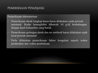 PEMERIKSAAN PENUNJANG
Pemeriksaan laboratorium
• Pemeriksaan darah lengkap harus harus dilakukan sejak periode
antenatal. Kadar hemoglobin dibawah 10 g/dL berhubungan
dengan hasil kehamilan yang buruk.
• Pemeriksaan golongan darah dan tes antibodi harus dilakukan sejak
awal periode antenatal
• Perlu dilakukan pemeriksaan faktor koagulasi seperti waktu
perdarahan dan waktu pembekuan
 