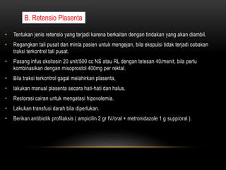 • Tentukan jenis retensio yang terjadi karena berkaitan dengan tindakan yang akan diambil.
• Regangkan tali pusat dan minta pasien untuk mengejan, bila ekspulsi tidak terjadi cobakan
traksi terkontrol tali pusat.
• Pasang infus oksitosin 20 unit/500 cc NS atau RL dengan tetesan 40/menit, bila perlu
kombinasikan dengan misoprostol 400mg per rektal.
• Bila traksi terkontrol gagal melahirkan plasenta,
• lakukan manual plasenta secara hati-hati dan halus.
• Restorasi cairan untuk mengatasi hipovolemia.
• Lakukan transfusi darah bila diperlukan.
• Berikan antibiotik profilaksis ( ampicilin 2 gr IV/oral + metronidazole 1 g supp/oral ).
B. Retensio Plasenta
 