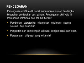 PENCEGAHAN
Penanganan aktif kala III dapat menurunkan insiden dan tingkat
keparahan perdarahan post partum. Penanganan aktif kala III
merupakan kombinasi dari hal- hal berikut:
• Pemberian uterotonika (dianjurkan oksitosin) segera
setelah bayi dilahirkan
• Penjepitan dan pemotongan tali pusat dengan cepat dan tepat.
• Peregangan tali pusat yang terkendali
 