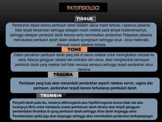 Perdarahan terjadi karena pembuluh darah didalam uterus masih terbuka. Lepasnya plasenta
tidak terjadi bersamaan sehingga sebagian masih melekat pada tempat implementasinya,
sehingga sebagian pembuluh darah terbuka serta menimbulkan perdarahan Pelepasan plasenta
memutuskan pembuluh darah dalam stratum spongiosum sehingga sinus - sinus maternalis
ditempat insersi plasenta terbuka
TISSUE
TONE
Dalam persalinan pembuluh darah yang ada di uterus melebar untuk meningkatkan sirkulasi ke
sana, Adanya gangguan retraksi dan kontraksi otot uterus, akan menghambat penutupan
pembuluh darah yang melebar tadi tidak menutup sempura sehingga terjadi perdarahan terus
menerus
TRAUMA
. Perlukaan yang luas akan menambah perdarahan seperti robekan servix, vagina dan
perineum, perdarahan terjadi karena terbukanya pembuluh darah
TROMBIN
Penyakit darah pada ibu, misalnya afibrinogemia atau hipofibrinogemia karena tidak ada atau
kurangnya fibrin untuk membantu proses pembekuan darah dimana akan terjadi gangguan
pembentukan thrombus di ujung pembuluh darah,sehingga aliran darah terganggu serta
Pemebentukan epitel juga akan terganggu sehingga akan menimbulkan perdarahan berkepanjangan
 