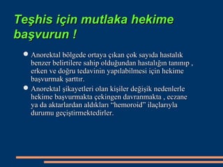 Teşhis için mutlaka hekime
başvurun !
  Anorektal bölgede ortaya çıkan çok sayıda hastalık
   benzer belirtilere sahip olduğundan hastalığın tanınıp ,
   erken ve doğru tedavinin yapılabilmesi için hekime
   başvurmak şarttır.
  Anorektal şikayetleri olan kişiler değişik nedenlerle
   hekime başvurmakta çekingen davranmakta , eczane
   ya da aktarlardan aldıkları “hemoroid” ilaçlarıyla
   durumu geçiştirmektedirler.
 