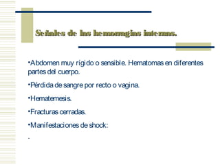 •Abdomen muy rígido o sensible. Hematomasen diferentes
partesdel cuerpo.
•Pérdidadesangrepor recto o vagina.
•Hematemesis.
•Fracturascerradas.
•Manifestacionesdeshock:
·       
Señales de las hemorragias internas.Señales de las hemorragias internas.
 