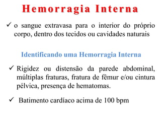 Hemorragia Interna
 o sangue extravasa para o interior do próprio
  corpo, dentro dos tecidos ou cavidades naturais

    Identificando uma Hemorragia Interna
 Rigidez ou distensão da parede abdominal,
  múltiplas fraturas, fratura de fêmur e/ou cintura
  pélvica, presença de hematomas.

 Batimento cardíaco acima de 100 bpm
 