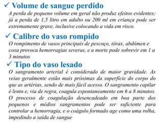  Volume de sangue perdido
 A perda de pequeno volume em geral não produz efeitos evidentes;
 já a perda de 1,5 litro em adulto ou 200 ml em criança pode ser
 extremamente grave, inclusive colocando a vida em risco.

 Calibre do vaso rompido
 O rompimento de vasos principais de pescoço, tórax, abdômen e
 coxa provoca hemorragias severas, e a morte pode sobrevir em 1 a
 3 minutos
 Tipo do vaso lesado
 O sangramento arterial é considerado de maior gravidade. As
 veias geralmente estão mais próximas da superfície do corpo do
 que as artérias, sendo de mais fácil acesso. O sangramento capilar
 é lento e, via de regra, coagula espontaneamente em 6 a 8 minutos.
 O processo de coagulação desencadeado em boa parte dos
 pequenos e médios sangramentos pode ser suficiente para
 controlar a hemorragia, e o coágulo formado age como uma rolha,
 impedindo a saída de sangue
 