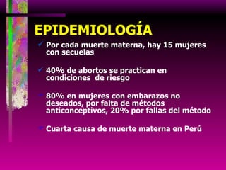 EPIDEMIOLOGÍA Por cada muerte materna, hay 15 mujeres  con secuelas 40% de abortos se practican en condiciones  de riesgo 80% en mujeres con embarazos no deseados, por falta de métodos anticonceptivos, 20% por fallas del método Cuarta causa de muerte materna en Perú 