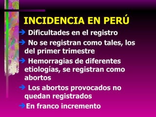 INCIDENCIA EN PERÚ Dificultades en el registro No se registran como tales, los del primer trimestre Hemorragias de diferentes etiologías, se registran como abortos Los abortos provocados no quedan registrados En franco incremento 