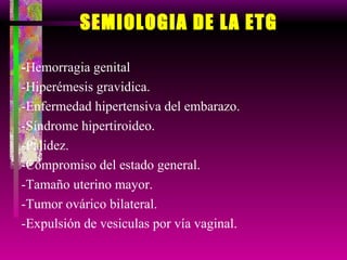 SEMIOLOGIA DE LA ETG - Hemorragia genital -Hiperémesis gravidica. -Enfermedad hipertensiva del embarazo. -Síndrome hipertiroideo. -Palidez. -Compromiso del estado general. -Tamaño uterino mayor. -Tumor ovárico bilateral. -Expulsión de vesiculas por vía vaginal. 