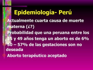 Epidemiología- Perú Actualmente cuarta causa de muerte    materna (¿?) Probabilidad que una peruana entre los    15 y 49 años tenga un aborto es de 6% 50 – 57% de las gestaciones son no deseada Aborto terapéutico aceptado 