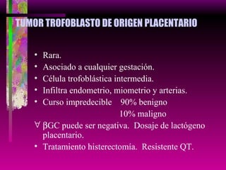 TUMOR TROFOBLASTO DE ORIGEN PLACENTARIO Rara. Asociado a cualquier gestación. Célula trofoblástica intermedia. Infiltra endometrio, miometrio y arterias. Curso impredecible  90% benigno   10% maligno  GC puede ser negativa.  Dosaje de lactógeno placentario. Tratamiento histerectomía.  Resistente QT. 