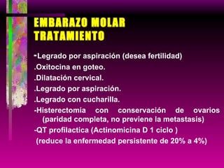 EMBARAZO MOLAR TRATAMIENTO - Legrado por aspiración (desea fertilidad) .Oxitocina en goteo.  .Dilatación cervical. .Legrado por aspiración. .Legrado con cucharilla. -Histerectomia con conservación de ovarios (paridad completa, no previene la metastasis) -QT profilactica (Actinomicina D 1 ciclo ) (reduce la enfermedad persistente de 20% a 4%) 