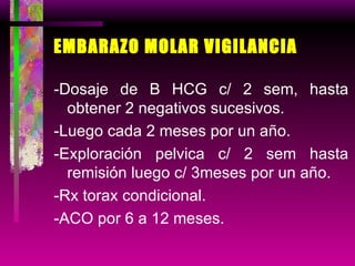 EMBARAZO MOLAR VIGILANCIA -Dosaje de B HCG c/ 2 sem, hasta obtener 2 negativos sucesivos. -Luego cada 2 meses por un año. -Exploración pelvica c/ 2 sem hasta remisión luego c/ 3meses por un año. -Rx torax condicional. -ACO por 6 a 12 meses. 