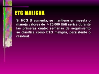 ETG MALIGNA Si HCG B aumenta, se mantiene en meseta o maneja valores de  > 20,000 Ui/lt serica durante las primeras cuatro semanas de seguimiento se clasifica como ETG maligna, persistente o residual. 