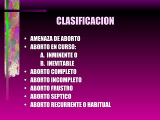 CLASIFICACION AMENAZA DE ABORTO ABORTO EN CURSO: A.  INMINENTE O B.  INEVITABLE ABORTO COMPLETO ABORTO INCOMPLETO  ABORTO FRUSTRO ABORTO SEPTICO ABORTO RECURRENTE O HABITUAL 