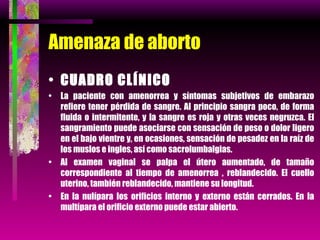 Amenaza de aborto CUADRO CLÍNICO La paciente con amenorrea y síntomas subjetivos de embarazo refiere tener pérdida de sangre. Al principio sangra poco, de forma fluida o intermitente, y la sangre es roja y otras veces negruzca. El sangramiento puede asociarse con sensación de peso o dolor ligero en el bajo vientre y, en ocasiones, sensación de pesadez en la raíz de los muslos e ingles, así como sacrolumbalgias. Al examen vaginal se palpa el útero aumentado, de tamaño correspondiente al tiempo de amenorrea , reblandecido. El cuello uterino, también reblandecido, mantiene su longitud. En la nulípara los orificios interno y externo están cerrados. En la multípara el orificio externo puede estar abierto. 