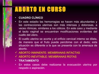 ABORTO EN CURSO  CUADRO CLÍNICO En este estadio las hemorragias se hacen más abundantes y las contracciones uterinas son más intensas y dolorosas, a veces rítmicas, similares a los cólicos. En este caso y mediante el tacto vaginal se encuentran modificaciones evidentes del cuello del útero. El cuello uterino se acorta y el orificio cervical interno se dilata, de manera que el fruto puede percibirse con el dedo; esta situación es diferente a la que se presenta con la amenaza de aborto. ABORTO INMINENTE: MEMBRANAS INTACTAS ABORTO INEVITABLE: MEMBRANAS ROTAS TRATAMIENTO En estos casos debe realizarse la evacuación uterina por raspado o aspiración. 