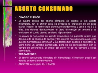 ABORTO CONSUMADO CUADRO CLÍNICO El cuadro clínico del aborto completo es distinto al del aborto incompleto. En el primer caso se produce la expulsión de un saco ovular íntegro, la hemorragia disminuye rápidamente y cesa a los 2 ó 3 días. Los dolores desaparecen, el útero disminuye de tamaño y se endurece; el cuello uterino se cierra rápidamente. Es mayor la frecuencia del aborto incompleto. La paciente refiere que después de la pérdida de sangre y los dolores ha expulsado algo, pero que las hemorragias continúan y los dolores han cesado o persisten. El útero tiene un tamaño aumentado, pero no se corresponden con el tiempo de amenorrea. El cuello del útero no se ha cerrado y sigue permeable. TRATAMIENTO El aborto consumado completo sin hemorragia ni infección puede ser tratado en forma conservadora. ABORTO incompleto LU o AMEU 