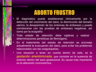 ABORTO FRUSTRO El diagnóstico puede establecerse clínicamente por la detención del crecimiento del útero, la disminución del tamaño uterino, la desaparición de los síntomas de embarazo y puede corroborarse con las pruebas de embarazo negativas, así como por la ecografía  Todo estado de retención debe vigilarse y realizar  determinaciones periódicas de fibrinógeno. En el tratamiento del estado de retención se aconseja actualmente la evacuación del útero, para evitar los problemas relacionados con las coagulopatías. Una situación a tener en cuenta dentro de este, es la  gestación anembrionada,  que consiste en la ausencia de embrión dentro del saco gestacional. Su causa mas importante es la alteración cromosómica 