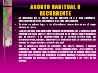 ABORTO HABITUAL 0 RECURRENTE Se denomina así al aborto que se presenta en 3 o más ocasiones  consecutivas de forma espontánea; o 5 o mas consecutivos Se debe en primer lugar a las alteraciones cromosómicas en el mayor número de casos  Las otras causas más aceptadas y fáciles de demostrar son la incompetencia cervical (en estos casos el aborto siguiente es de menos edad gestacional que el anterior) y la incompetencia de la cavidad uterina dada por malformaciones, tumores, adenomiosis o sinequias (que se caracterizan por abortos de mayor edad gestacional cada vez). Con la valoración clínica de pacientes con aborto habitual y algunos exámenes como ultrasonografía, histerosalpingografía, histeroscopia y laparoscopia, muchas veces podemos demostrar que no existen afecciones uterinas ni cervicales que expliquen el aborto habitual,y entonces tenemos que detectar las anomalías cromosómicas estudiando a los fetos de los abortos. 