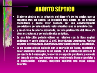 ABORTO SÉPTICO El aborto séptico es la infección del útero y/o de los anejos que se presenta tras un aborto. La infección tras aborto es un proceso ascendente y puede estar causado por una cervicovaginitis preexistente, por retención de restos abortivos que se sobreinfectan y en el caso de aborto provocado, por una perforación del útero y/o otras estructuras, o por mala técnica aséptica… Es una infección polimicrobiana en relación con la flora vaginal endógena, y suele aislarse  E. coli, Enterobacter aerogenes, Proteus vulgaris, estreptococos hemolíticos como  estafilococos y anaerobios.  Es un cuadro clínico definido por la aparición de fiebre, escalofrío y dolor abdominal después de un aborto. En la exploración destaca la presencia de hemorragias, leucorrea de aspecto purulento y aumento del tamaño uterino, que muestra una consistencia blanda con dolor a la movilización  cervical, pudiendo palparse una masa anexial dolorosa 