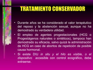 TRATAMIENTO CONSERVADOR Durante años se ha considerado el valor terapéutico del reposo y la abstención sexual, aunque no ha demostrado su verdadera utilidad. El empleo de agentes progestacionales (HCG o Progestágenos naturales o sintéticos), tampoco han demostrado su eficacia, salvo quizá la administración de HCG en caso de abortos de repetición de posible causa hormonal. Si existe DIU  in situ y el hilo es visible, o el dispositivo  accesible con control ecográfico, debe extraerse. 