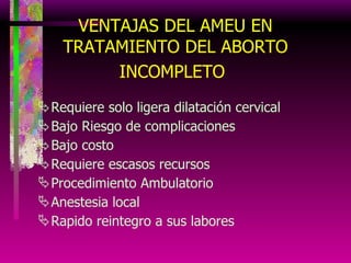 VENTAJAS DEL AMEU EN TRATAMIENTO DEL ABORTO INCOMPLETO   Requiere solo ligera dilatación cervical Bajo Riesgo de complicaciones Bajo costo Requiere escasos recursos Procedimiento Ambulatorio Anestesia local Rapido reintegro a sus labores 