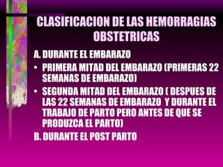 CLASIFICACION DE LAS HEMORRAGIAS OBSTETRICAS A. DURANTE EL EMBARAZO PRIMERA MITAD DEL EMBARAZO (PRIMERAS 22 SEMANAS DE EMBARAZO) SEGUNDA MITAD DEL EMBARAZO ( DESPUES DE LAS 22 SEMANAS DE EMBARAZO  Y DURANTE EL TRABAJO DE PARTO PERO ANTES DE QUE SE PRODUZCA EL PARTO) B. DURANTE EL POST PARTO 