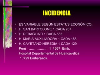 INCIDENCIA ES VARIABLE SEGÚN ESTATUS ECONÓMICO. H. SAN BARTOLOME 1 CADA 767 H. REBAGLIATI 1 CADA 553 H. MARÍA AUXILIADORA 1 CADA 156 H. CAYETANO HEREDIA 1 CADA 129 Perú  …………….  1  / 667  Emb. Hospital Departamental de Huancavelica    1 /729 Embarazos. 