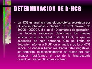 DETERMINACION DE b-HCG La HCG es una hormona glucoproteica secretada por el sincitiotrofoblasto y alcanza un nivel máximo de 50000-100000 UI/l a las 8-10 semanas de gestación. Las técnicas modernas determinan los niveles séricos de la subunidad b de la HCG, ya que es específica de esta hormona. Con un límite de detección inferior a 5 UI/l en el análisis de la b-HCG sérica, no debería haber resultados falso negativos; sin embargo, excepcionalmente ,se puede dar esta situación justificando el uso de la laparoscopia cuando el cuadro clínico es confuso. 