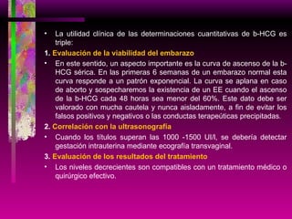 La utilidad clínica de las determinaciones cuantitativas de b-HCG es triple: 1.  Evaluación de la viabilidad del embarazo En este sentido, un aspecto importante es la curva de ascenso de la b-HCG sérica. En las primeras 6 semanas de un embarazo normal esta curva responde a un patrón exponencial. La curva se aplana en caso de aborto y sospecharemos la existencia de un EE cuando el ascenso de la b-HCG cada 48 horas sea menor del 60%. Este dato debe ser valorado con mucha cautela y nunca aisladamente, a fin de evitar los falsos positivos y negativos o las conductas terapeúticas precipitadas . 2.  Correlación con la ultrasonografía Cuando los títulos superan las 1000 -1500 UI/l, se debería detectar gestación intrauterina mediante ecografía transvaginal. 3.  Evaluación de los resultados del tratamiento Los niveles decrecientes son compatibles con un tratamiento médico o quirúrgico efectivo. 