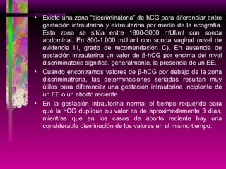 Existe una zona “discriminatoria” de hCG para diferenciar entre gestación intrauterina y extrauterina por medio de la ecografía. Esta zona se sitúa entre 1800-3000 mUI/ml con sonda abdominal. En 800-1.000 mUI/ml con sonda vaginal (nivel de evidencia III, grado de recomendación C). En ausencia de gestación intrauterina un valor de β-hCG por encima del nivel discriminatorio significa, generalmente, la presencia de un EE. Cuando encontramos valores de β-hCG por debajo de la zona discriminatroria, las determinaciones seriadas resultan muy útiles para diferenciar una gestación intrauterina incipiente de un EE o un aborto reciente. En la gestación intrauterina normal el tiempo requerido para que la hCG duplique su valor es de aproximadamente 3 días, mientras que en los casos de aborto reciente hay una considerable disminución de los valores en el mismo tiempo. 